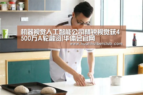 机器视觉人工智能公司精锐视觉获4500万A轮融资|华体会官网(图2) 华体会直播