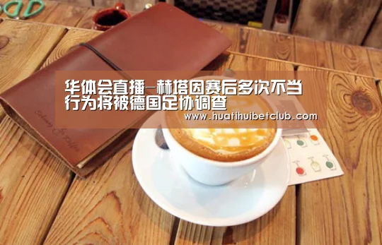 华体会直播-赫塔因赛后多次不当行为将被德国足协调查(图1) 华体会直播