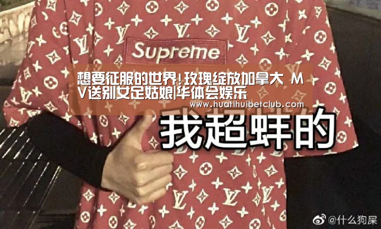 想要征服的世界!玫瑰绽放加拿大 MV送别女足姑娘|华体会娱乐(图2) 华体会官网
