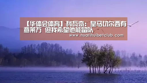 【华体会体育】科瓦奇:皇马切尔西有意莱万 但我希望他能留队(图1) 华体会官网